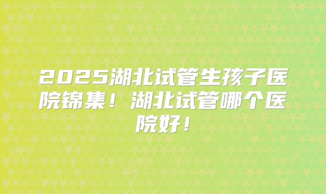 2025湖北试管生孩子医院锦集！湖北试管哪个医院好！
