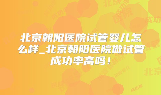 北京朝阳医院试管婴儿怎么样_北京朝阳医院做试管成功率高吗!