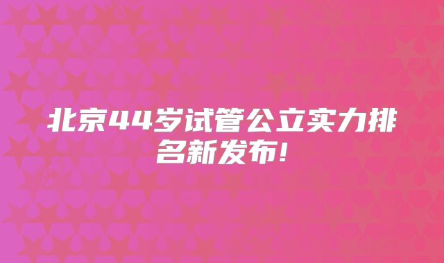 北京44岁试管公立实力排名新发布!