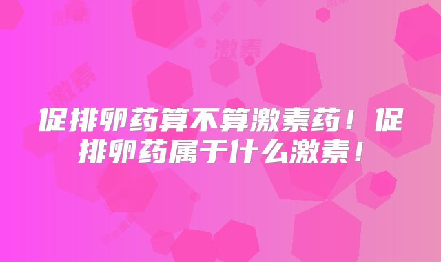 促排卵药算不算激素药!促排卵药属于什么激素!