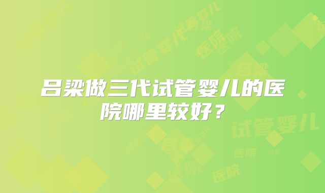 吕梁做三代试管婴儿的医院哪里较好？