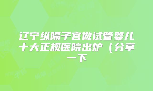 辽宁纵隔子宫做试管婴儿十大正规医院出炉（分享一下