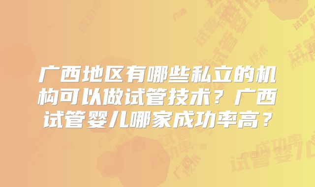 广西地区有哪些私立的机构可以做试管技术？广西试管婴儿哪家成功率高？