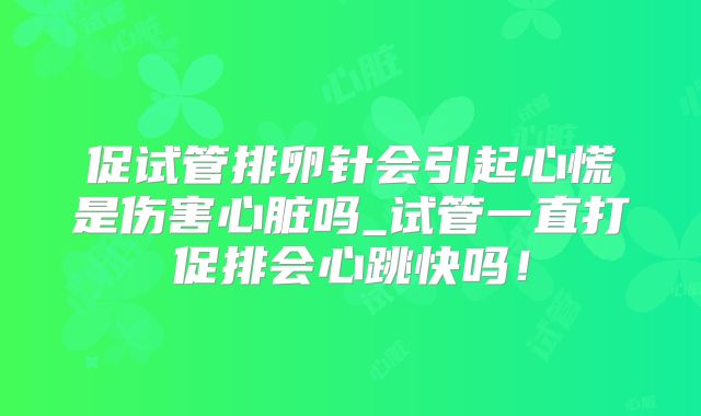 促试管排卵针会引起心慌是伤害心脏吗_试管一直打促排会心跳快吗!