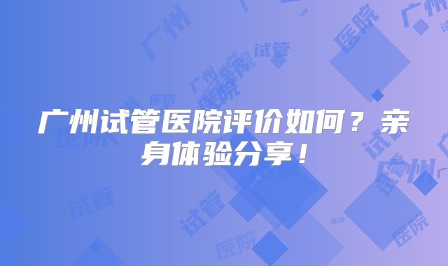 广州试管医院评价如何？亲身体验分享！