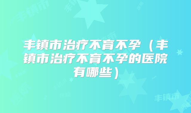 丰镇市治疗不育不孕（丰镇市治疗不育不孕的医院有哪些）