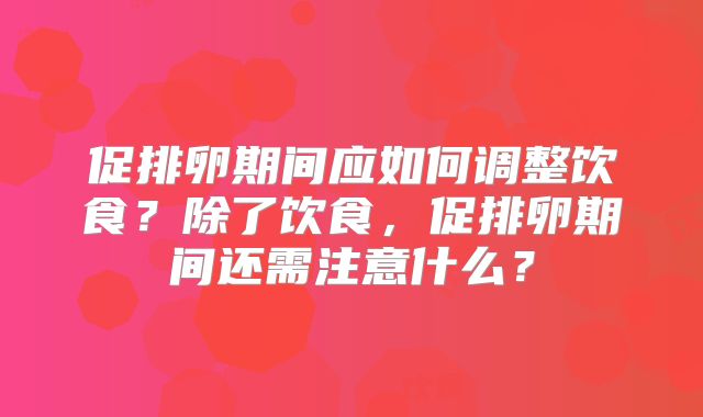 促排卵期间应如何调整饮食?除了饮食,促排卵期间还需注意什么?