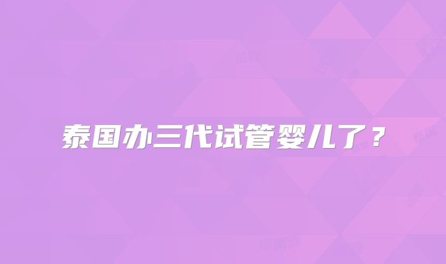 泰国办三代试管婴儿了？