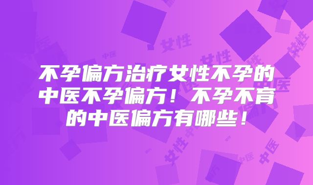 不孕偏方治疗女性不孕的中医不孕偏方！不孕不育的中医偏方有哪些！