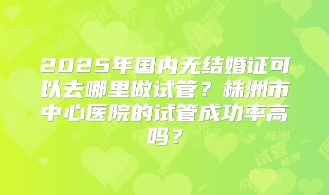 2025年国内无结婚证可以去哪里做试管?株洲市中心医院的试管成功率高吗?