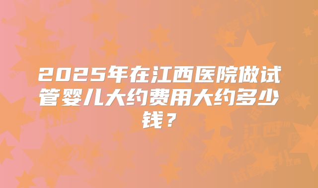2025年在江西医院做试管婴儿大约费用大约多少钱？