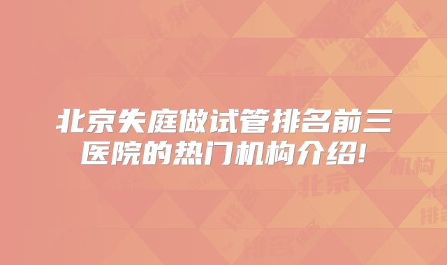 北京失庭做试管排名前三医院的热门机构介绍!