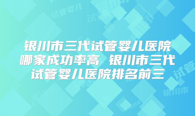 银川市三代试管婴儿医院哪家成功率高 银川市三代试管婴儿医院排名前三