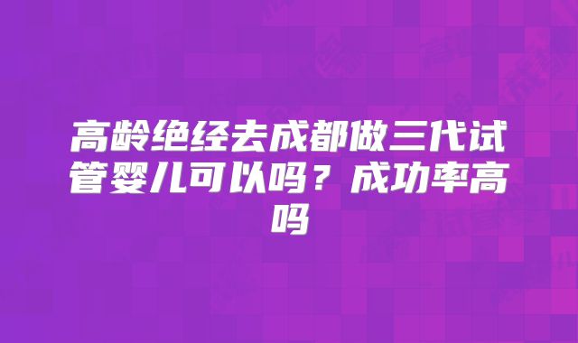 高龄绝经去成都做三代试管婴儿可以吗?成功率高吗