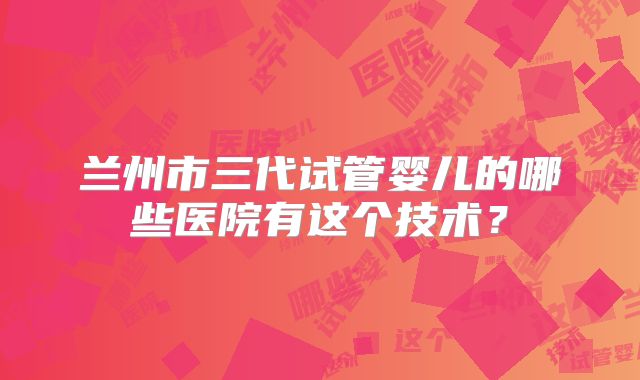 兰州市三代试管婴儿的哪些医院有这个技术？