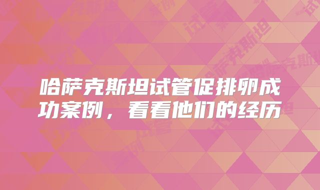 哈萨克斯坦试管促排卵成功案例，看看他们的经历