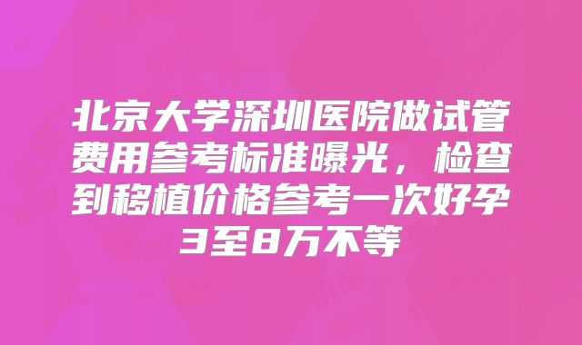 北京大学深圳医院做试管费用参考标准曝光，检查到移植价格参考一次好孕3至8万不等