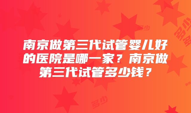 南京做第三代试管婴儿好的医院是哪一家？南京做第三代试管多少钱？