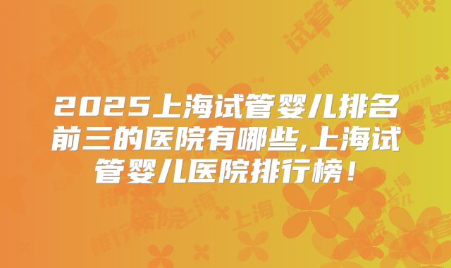 2025上海试管婴儿排名前三的医院有哪些,上海试管婴儿医院排行榜！