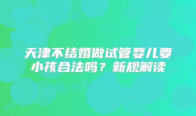 天津不结婚做试管婴儿要小孩合法吗？新规解读