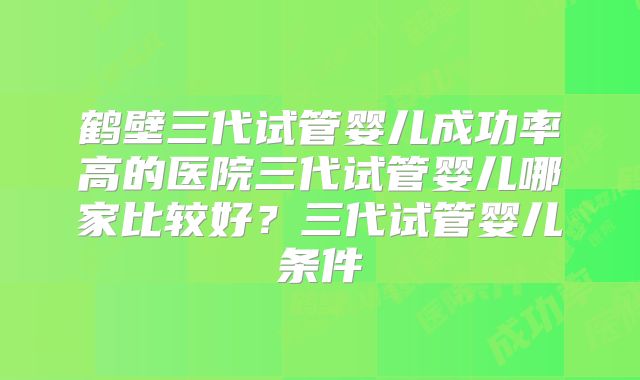鹤壁三代试管婴儿成功率高的医院三代试管婴儿哪家比较好?三代试管婴儿条件