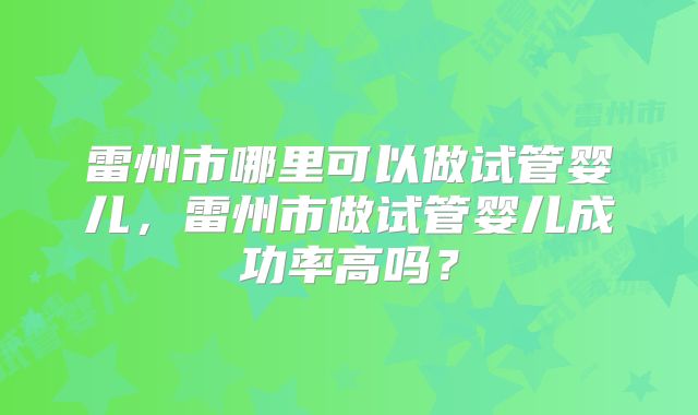 雷州市哪里可以做试管婴儿,雷州市做试管婴儿成功率高吗?