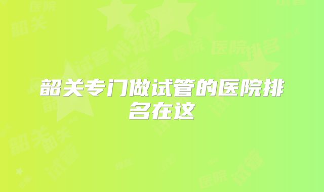 韶关专门做试管的医院排名在这