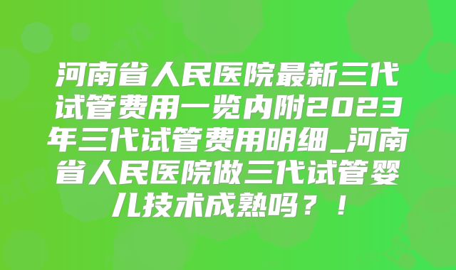 河南省人民医院最新三代试管费用一览内附2023年三代试管费用明细_河南省人民医院做三代试管婴儿技术成熟吗?!