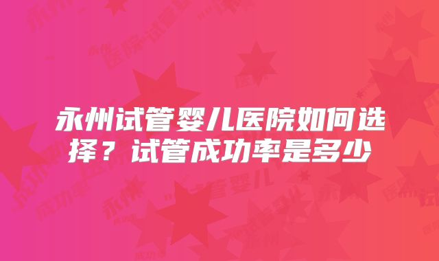 永州试管婴儿医院如何选择?试管成功率是多少