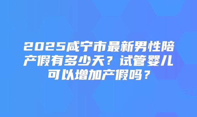 2025咸宁市最新男性陪产假有多少天?试管婴儿可以增加产假吗?