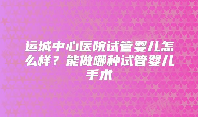 运城中心医院试管婴儿怎么样?能做哪种试管婴儿手术