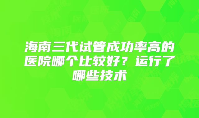 海南三代试管成功率高的医院哪个比较好？运行了哪些技术
