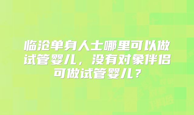 临沧单身人士哪里可以做试管婴儿，没有对象伴侣可做试管婴儿？