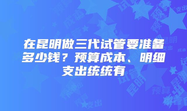 在昆明做三代试管要准备多少钱？预算成本、明细支出统统有