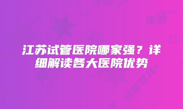 江苏试管医院哪家强？详细解读各大医院优势