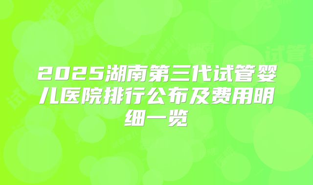 2025湖南第三代试管婴儿医院排行公布及费用明细一览