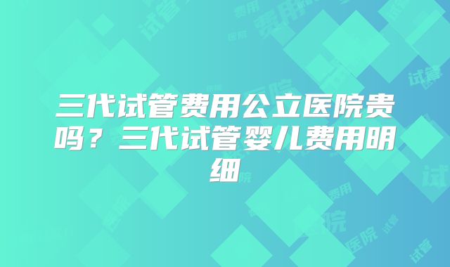 三代试管费用公立医院贵吗?三代试管婴儿费用明细