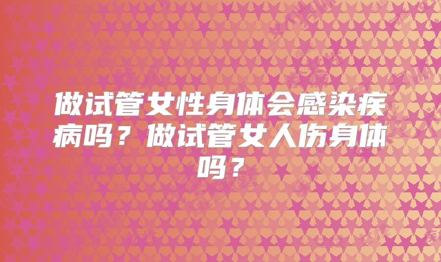 做试管女性身体会感染疾病吗？做试管女人伤身体吗？