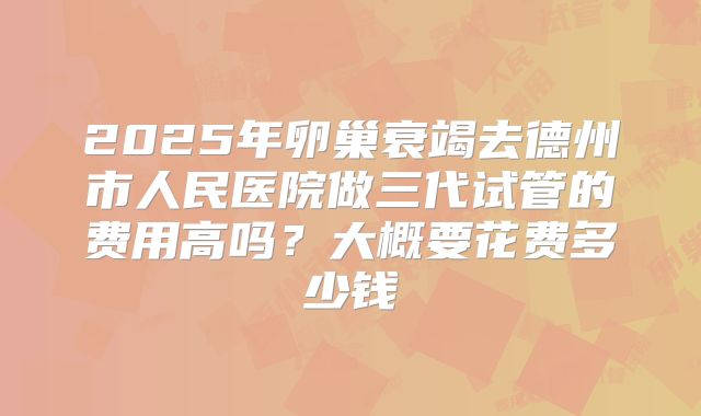 2025年卵巢衰竭去德州市人民医院做三代试管的费用高吗？大概要花费多少钱