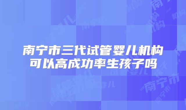 南宁市三代试管婴儿机构可以高成功率生孩子吗