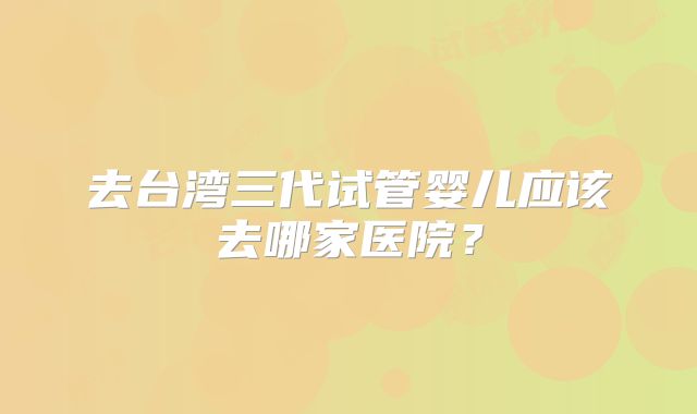 去台湾三代试管婴儿应该去哪家医院？