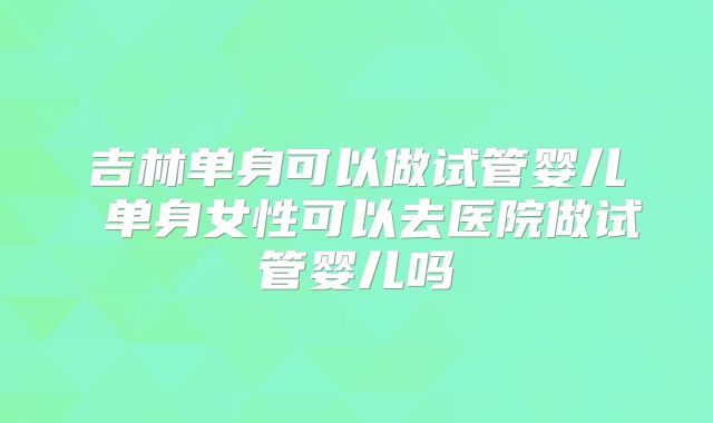 吉林单身可以做试管婴儿 单身女性可以去医院做试管婴儿吗