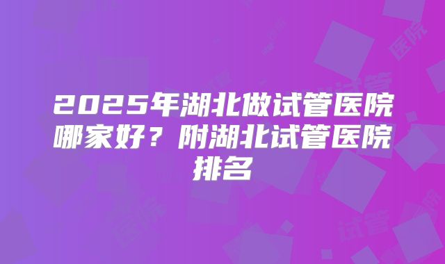 2025年湖北做试管医院哪家好？附湖北试管医院排名
