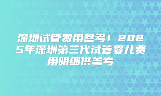 深圳试管费用参考!2025年深圳第三代试管婴儿费用明细供参考