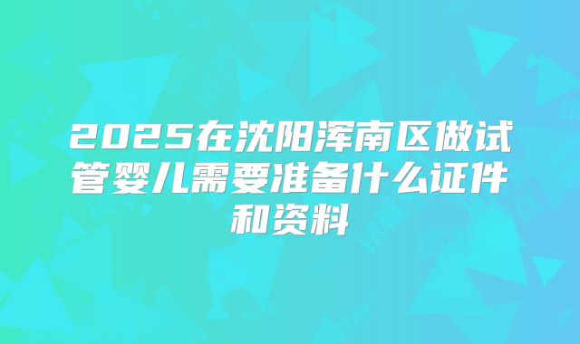 2025在沈阳浑南区做试管婴儿需要准备什么证件和资料