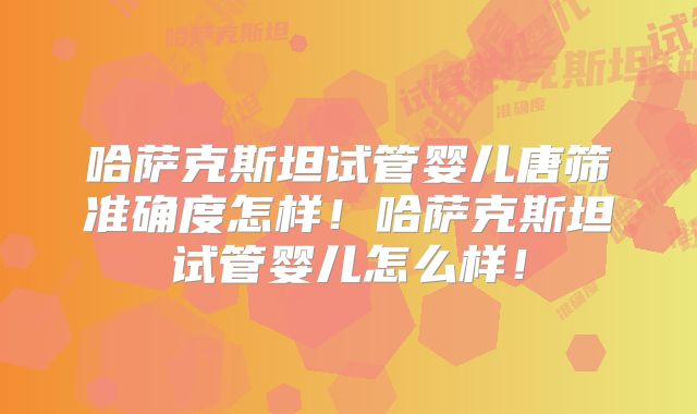 哈萨克斯坦试管婴儿唐筛准确度怎样!哈萨克斯坦试管婴儿怎么样!