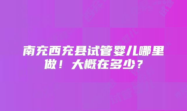 南充西充县试管婴儿哪里做！大概在多少？