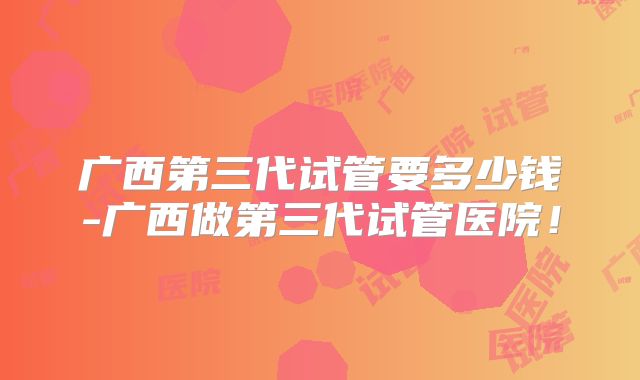 广西第三代试管要多少钱-广西做第三代试管医院！