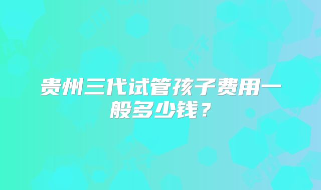 贵州三代试管孩子费用一般多少钱？