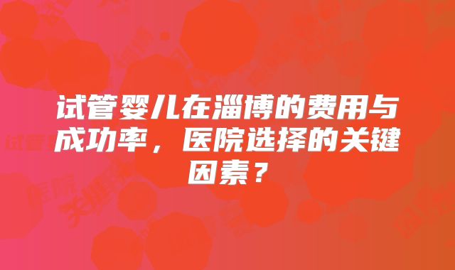试管婴儿在淄博的费用与成功率，医院选择的关键因素？